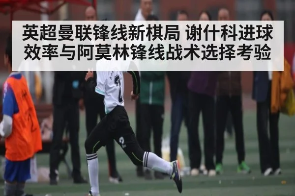 英超曼联锋线新棋局 谢什科进球效率与阿莫林锋线战术选择考验