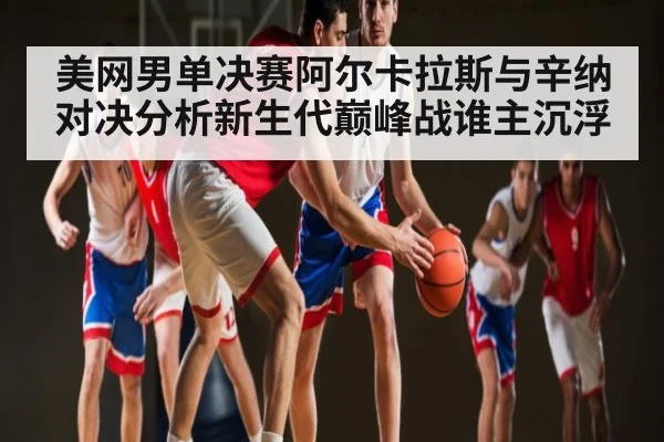 美网男单决赛阿尔卡拉斯与辛纳对决分析新生代巅峰战谁主沉浮