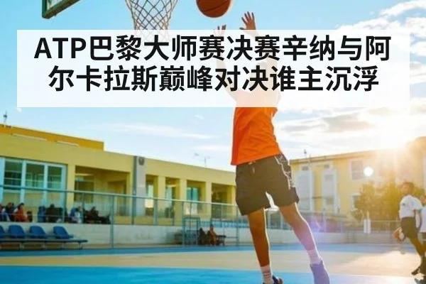 ATP巴黎大师赛决赛辛纳与阿尔卡拉斯巅峰对决谁主沉浮